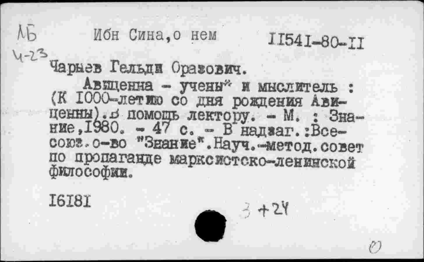 ﻿Md
Ибн Сина,о нем
II54I-80-II
Чарыев Гельди Орахович.
Авиценна - учены- и мыслитель : (К 1000-лет ию со дня рождения Авиценны). J помощь лектору. - М. : Знание, 1980. - 47 с. - В'надиаг. хВсе-сою®. о-во "Знаниея.Науч.-метод, совет по пропаганде марксистско-ленинской философии.
I6I8I
